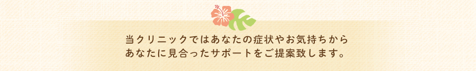 当クリニックではあなたの症状やお気持ちからあなたに見合ったサポートをご提案致します。