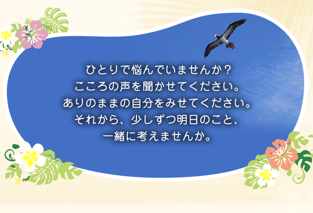 ひとりで悩んでいませんか？こころの声を聞かせてください。ありのままの自分をみせてください。それから、少しずつ明日のこと、一緒に考えませんか。